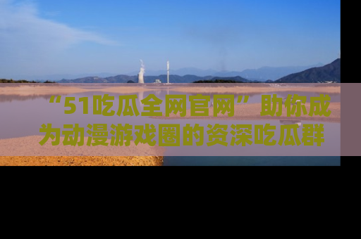 “51吃瓜全网官网”助你成为动漫游戏圈的资深吃瓜群众！