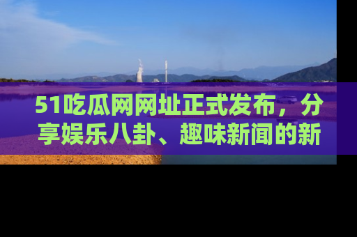 51吃瓜网网址正式发布，分享娱乐八卦、趣味新闻的新平台