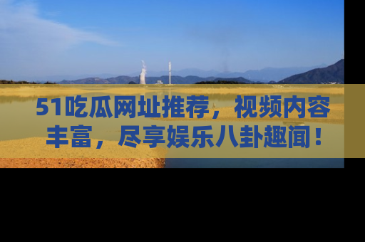 51吃瓜网址推荐，视频内容丰富，尽享娱乐八卦趣闻！