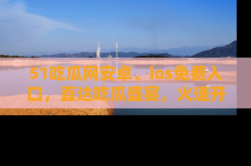 51吃瓜网安卓、ios免费入口，直达吃瓜盛宴，火速开启线上体验！
