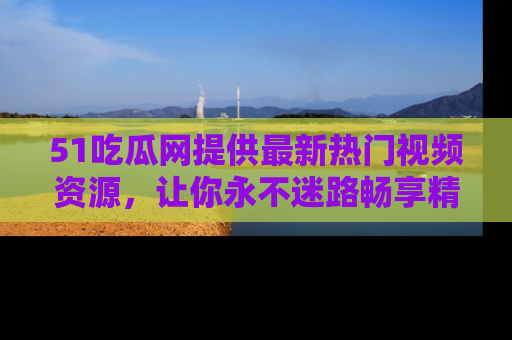 51吃瓜网提供最新热门视频资源,让你永不迷路畅享精彩!