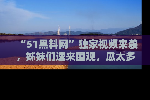 “51黑料网”独家视频来袭，姊妹们速来围观，瓜太多简直停不下来！