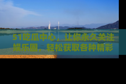 51吃瓜中心，让你永久关注娱乐圈，轻松获取各种精彩的吃瓜信息！