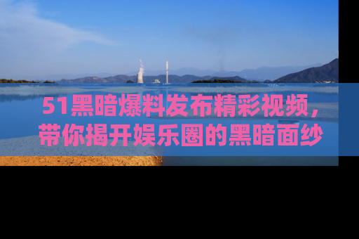 51黑暗爆料发布精彩视频，带你揭开娱乐圈的黑暗面纱