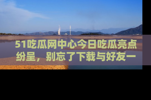 51吃瓜网中心今日吃瓜亮点纷呈，别忘了下载与好友一同分享！