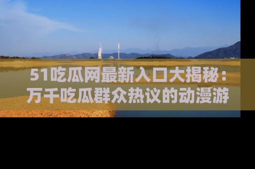 51吃瓜网最新入口大揭秘：万千吃瓜群众热议的动漫游戏事件