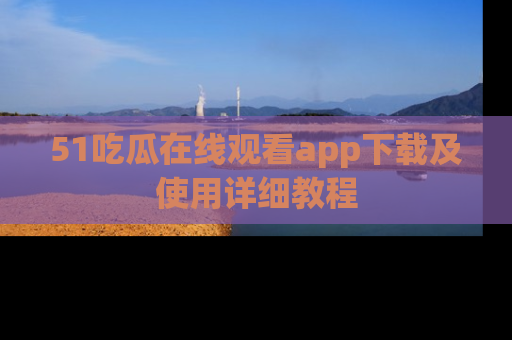 51吃瓜在线观看app下载及使用详细教程