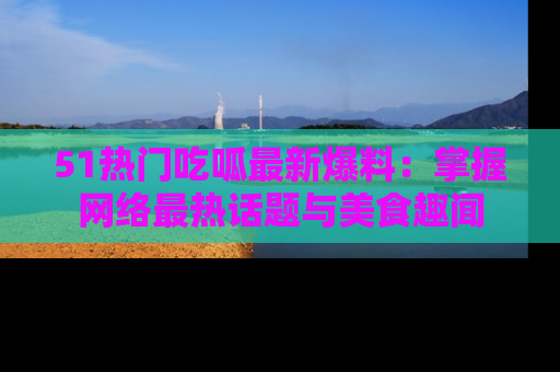 51热门吃呱最新爆料：掌握网络最热话题与美食趣闻