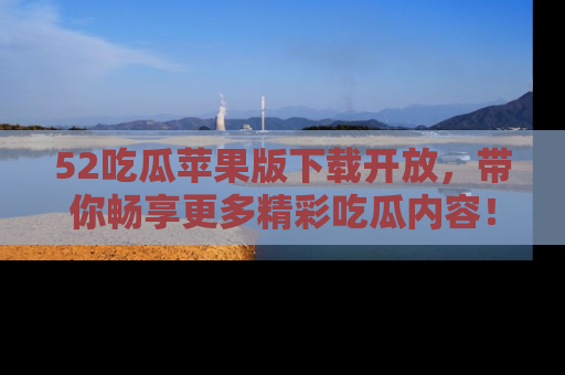 52吃瓜苹果版下载开放，带你畅享更多精彩吃瓜内容！