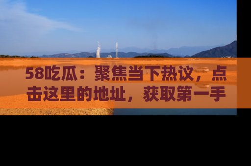 58吃瓜：聚焦当下热议，点击这里的地址，获取第一手的八卦信息！