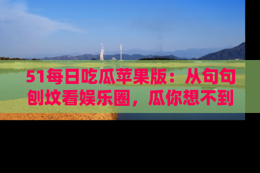 51每日吃瓜苹果版：从句句刨坟看娱乐圈，瓜你想不到的精彩纷呈！