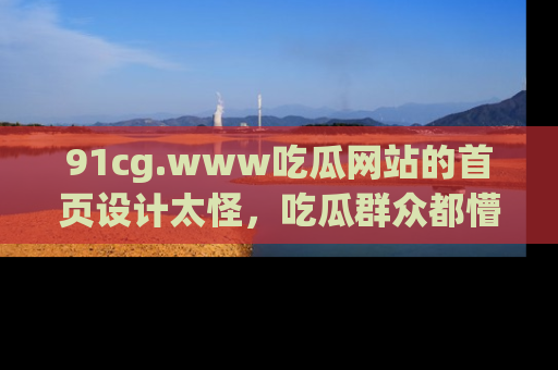 91cg.www吃瓜网站的首页设计太怪，吃瓜群众都懵了！