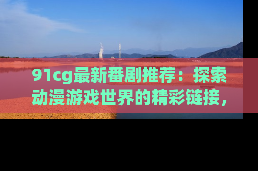 91cg最新番剧推荐：探索动漫游戏世界的精彩链接，尽在此处！
