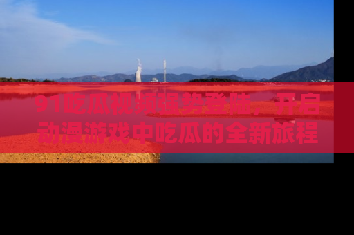 91吃瓜视频强势登陆，开启动漫游戏中吃瓜的全新旅程！