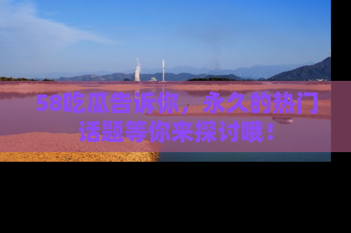 58吃瓜告诉你，永久的热门话题等你来探讨哦！