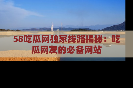 58吃瓜网独家线路揭秘：吃瓜网友的必备网站