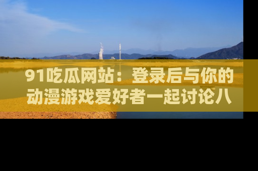 91吃瓜网站：登录后与你的动漫游戏爱好者一起讨论八卦！