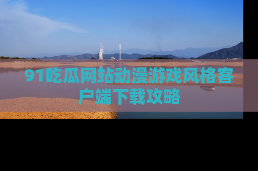 91吃瓜网站动漫游戏风格客户端下载攻略