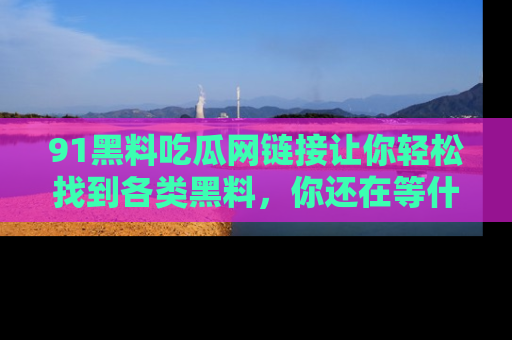 91黑料吃瓜网链接让你轻松找到各类黑料，你还在等什么呢？