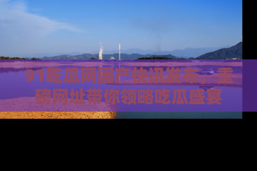91吃瓜网国产快讯发布，重磅网址带你领略吃瓜盛宴