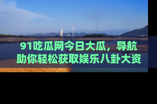 91吃瓜网今日大瓜，导航助你轻松获取娱乐八卦大资讯