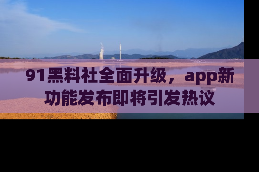 91黑料社全面升级，app新功能发布即将引发热议