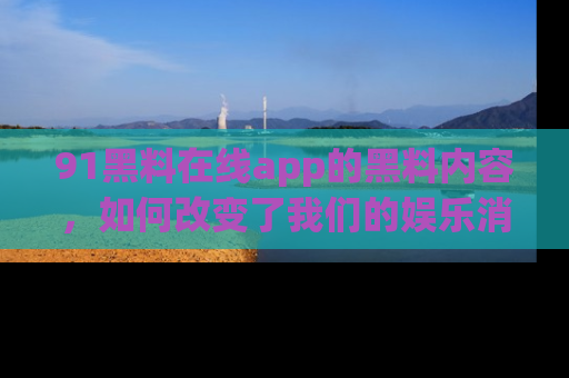 91黑料在线app的黑料内容，如何改变了我们的娱乐消费习惯？