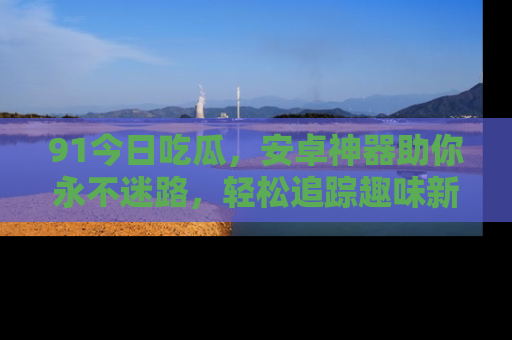 91今日吃瓜，安卓神器助你永不迷路，轻松追踪趣味新闻！