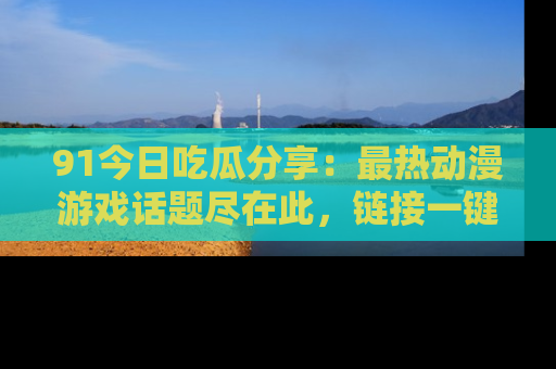 91今日吃瓜分享：最热动漫游戏话题尽在此，链接一键畅游！