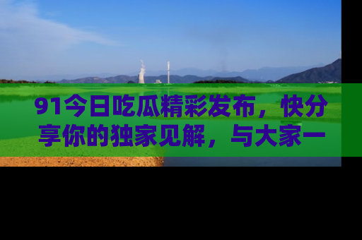 91今日吃瓜精彩发布，快分享你的独家见解，与大家一起讨论吧！