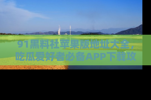 91黑料社苹果版地址大全，吃瓜爱好者必备APP下载攻略