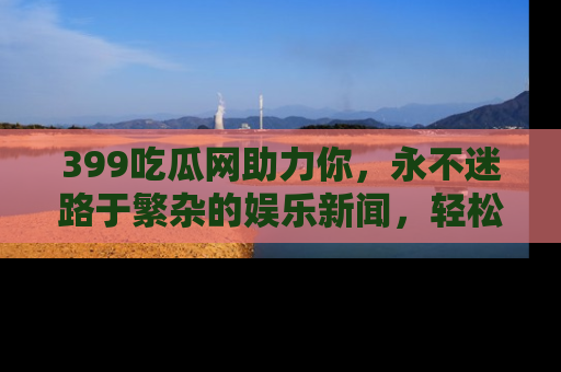 399吃瓜网助力你，永不迷路于繁杂的娱乐新闻，轻松追踪热点！