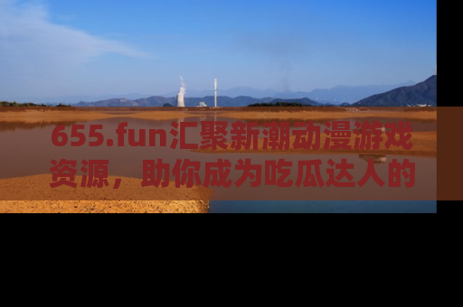 655.fun汇聚新潮动漫游戏资源，助你成为吃瓜达人的必备平台！