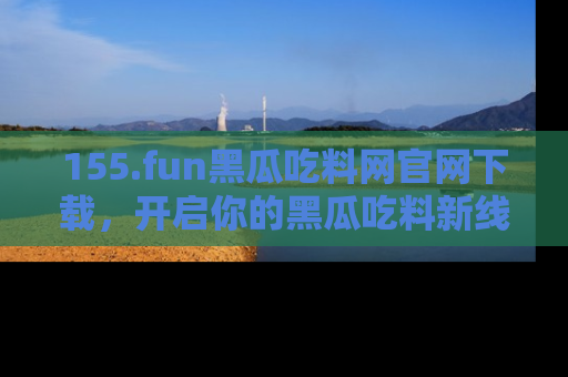 155.fun黑瓜吃料网官网下载，开启你的黑瓜吃料新线路，轻松找到入口！
