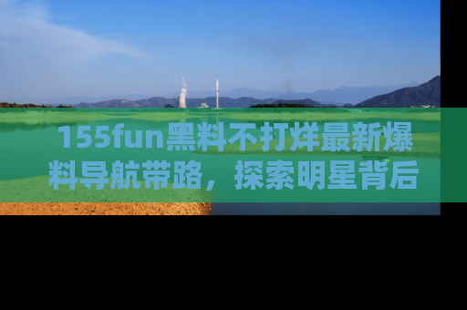 155fun黑料不打烊最新爆料导航带路，探索明星背后的秘密