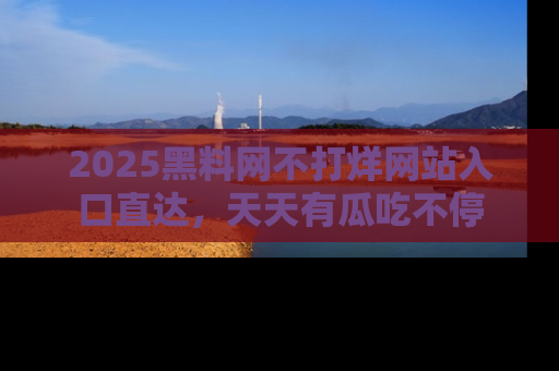 2025黑料网不打烊网站入口直达，天天有瓜吃不停