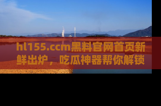 hl155.ccm黑料官网首页新鲜出炉，吃瓜神器帮你解锁那些鲜为人知的内幕！