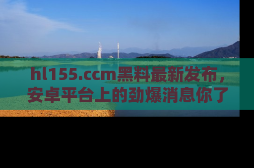hl155.ccm黑料最新发布，安卓平台上的劲爆消息你了解了吗？