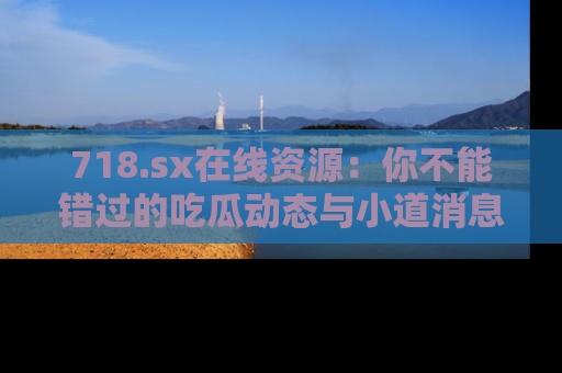 718.sx在线资源：你不能错过的吃瓜动态与小道消息