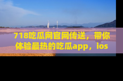 718吃瓜网官网传送，带你体验最热的吃瓜app，ios用户必备哦！