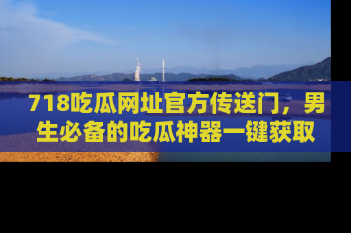 718吃瓜网址官方传送门，男生必备的吃瓜神器一键获取！