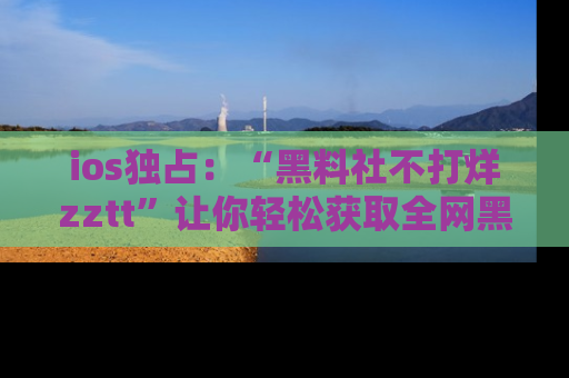 ios独占：“黑料社不打烊zztt”让你轻松获取全网黑料信息，不容错过！