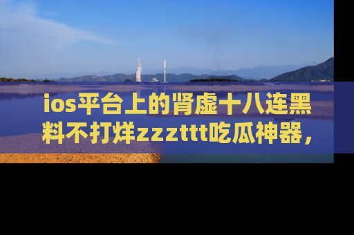ios平台上的肾虚十八连黑料不打烊zzzttt吃瓜神器，你绝对不能错过