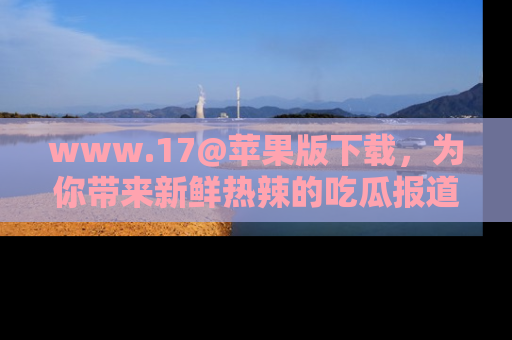 www.17@苹果版下载，为你带来新鲜热辣的吃瓜报道，尽情享受！