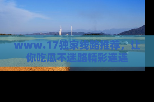 www.17独家线路推荐，让你吃瓜不迷路精彩连连