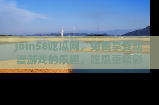 Join58吃瓜网，免费享受动漫游戏的乐趣，吃瓜更精彩！