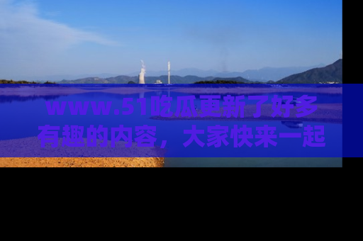 www.51吃瓜更新了好多有趣的内容，大家快来一起享受这波吃瓜热潮吧！
