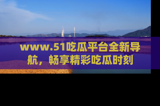 www.51吃瓜平台全新导航，畅享精彩吃瓜时刻