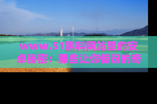 www.51黑料网站里的安卓秘密：那些让你惊讶的奇闻轶事盘点