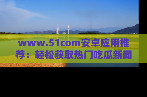 www.51com安卓应用推荐：轻松获取热门吃瓜新闻的秘诀